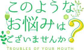 このようなお悩みはございませんか？・Troubles of Your Mouth